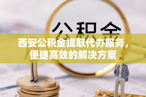 七股西安公积金提取代办服务，便捷高效的解决方案