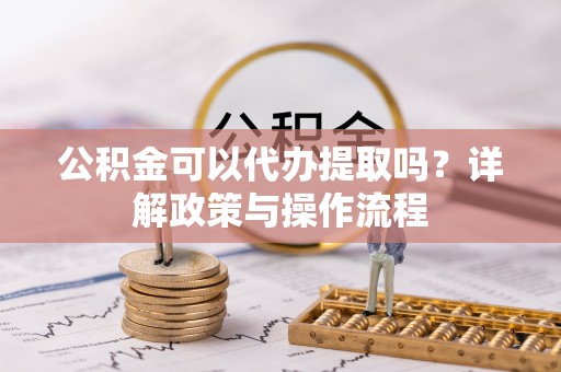 七股公积金可以代办提取吗？详解政策与操作流程