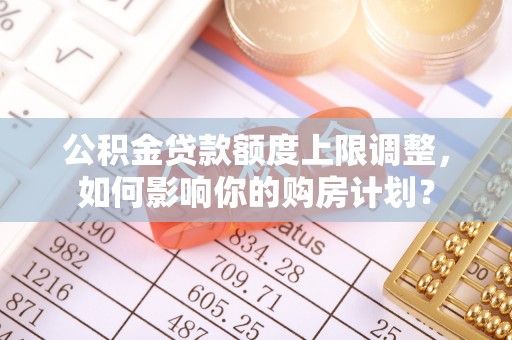 七股公积金贷款额度上限调整，如何影响你的购房计划？