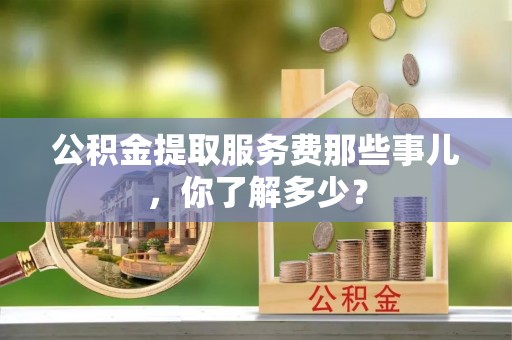 七股公积金提取服务费那些事儿，你了解多少？
