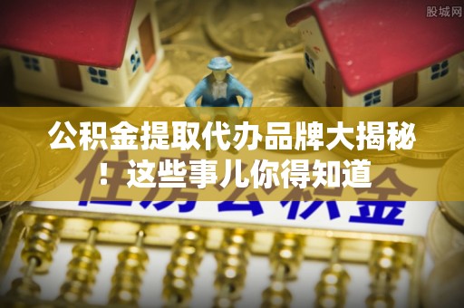 七股公积金提取代办品牌大揭秘！这些事儿你得知道
