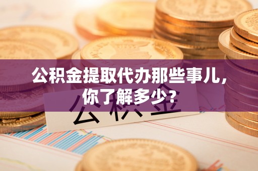 七股公积金提取代办那些事儿，你了解多少？