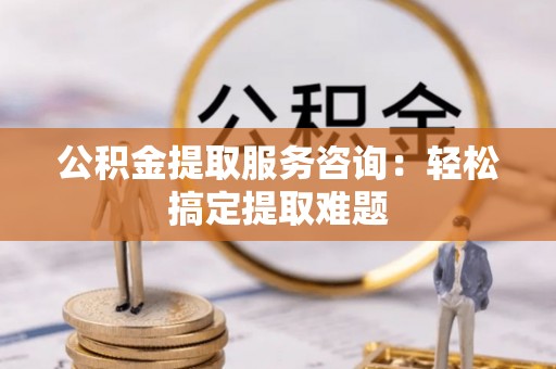 七股公积金提取服务咨询：轻松搞定提取难题