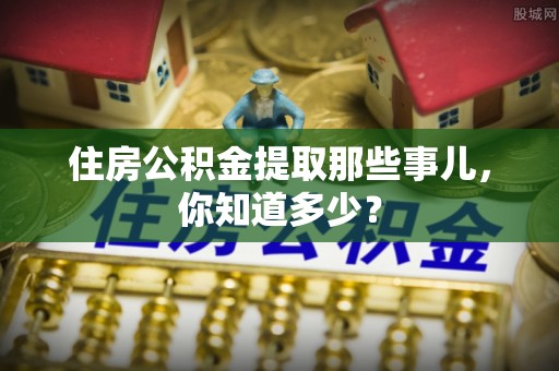 七股住房公积金提取那些事儿，你知道多少？