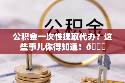 七股公积金一次性提取代办？这些事儿你得知道！😎