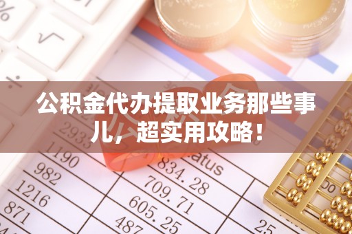 七股公积金代办提取业务那些事儿，超实用攻略！