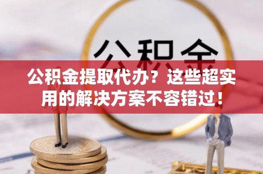 七股公积金提取代办？这些超实用的解决方案不容错过！