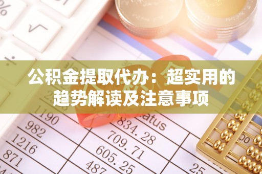 七股公积金提取代办：超实用的趋势解读及注意事项