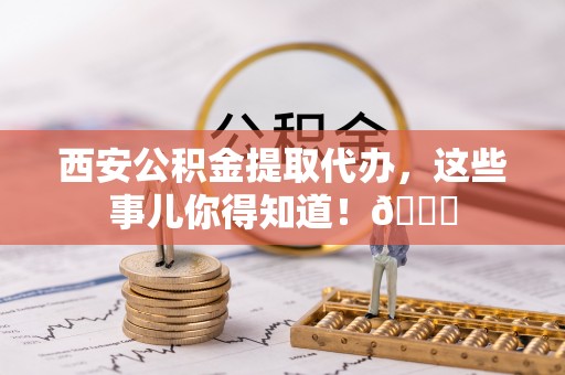 七股西安公积金提取代办，这些事儿你得知道！😎