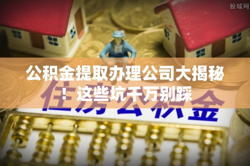 七股公积金提取办理公司大揭秘！这些坑千万别踩