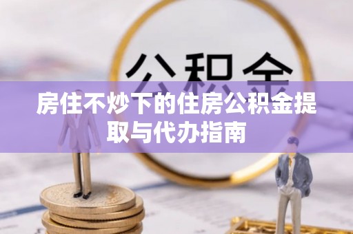 七股房住不炒下的住房公积金提取与代办指南